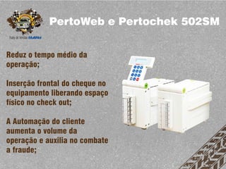 PertoWeb e Pertochek 502SM


Reduz o tempo médio da
operação;

Inserção frontal do cheque no
equipamento liberando espaço
físico no check out;

A Automação do cliente
aumenta o volume da
operação e auxilia no combate
a fraude;
 