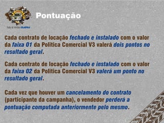 Pontuação

Cada contrato de locação fechado e instalado com o valor
da faixa 01 da Politica Comercial V3 valerá dois pontos no
resultado geral.

Cada contrato de locação fechado e instalado com o valor
da faixa 02 da Politica Comercial V3 valerá um ponto no
resultado geral.

Cada vez que houver um cancelamento do contrato
(participante da campanha), o vendedor perderá a
pontuação computada anteriormente pelo mesmo.
 