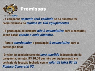 Premissas

- A campanha somente terá validade se no bimestre for
comercializado no mínimo de 100 equipamentos.

- A pontuação do bimestre não é acumulativa para o consultor,
sendo assim zerado a cada bimestre.

- Para o coordenador a pontuação é acumulativa para a
pontuação final

-O valor de comissionamento será mantido independente da
campanha, ou seja, R$ 10,00 por mês por equipamento em
contrato de locação fechado com o valor da faixa 01 da
Politica Comercial V3.
 