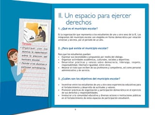 9
II. Un espacio para ejercer
derechos
1. ¿Qué es el municipio escolar?
Es la organización que representa a los estudiantes de uno u otro sexo de la IE. Los
integrantes del municipio escolar son elegidos en forma democrática por votación
universal y secreta, por el periodo de un año.
2. ¿Para qué existe el municipio escolar?
Para que los estudiantes puedan:
•	 Expresar sus necesidades y propuestas por medio del diálogo.
•	 Organizar actividades académicas, culturales, sociales y deportivas.
•	 Desarrollar prácticas y valores sobre democracia, liderazgo, respeto,
responsabilidad, libertad e igualdad, entre otros.
•	 Mejorar el trato que reciben de sus profesores y compañeros, así como personal
administrativo y de servicio.
3. ¿Cuáles son los objetivos del municipio escolar?
•	 Incentivar entre los estudiantes de uno u otro sexo experiencias educativas para
el fortalecimiento y desarrollo de actitudes y valores.
•	 Promover prácticas de organización y participación democrática en el ejercicio
de sus derechos y responsabilidades.
•	 Involucrar a la comunidad educativa y diversos actores e instituciones públicas
en el fortalecimiento de estos espacios de participación estudiantil.
Tareas:
•	Organizar con los
alumnos la capacitación
sobre la elección del
municipio escolar.
•	Motivar a los alumnos a
participar activamente.
 
