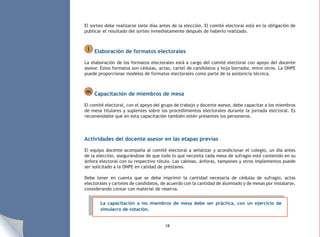 18
El sorteo debe realizarse siete días antes de la elección. El comité electoral está en la obligación de
publicar el resultado del sorteo inmediatamente después de haberlo realizado.
l Elaboración de formatos electorales
La elaboración de los formatos electorales está a cargo del comité electoral con apoyo del docente
asesor. Estos formatos son cédulas, actas, cartel de candidatos y hoja borrador, entre otros. La ONPE
puede proporcionar modelos de formatos electorales como parte de la asistencia técnica.
m Capacitación de miembros de mesa
El comité electoral, con el apoyo del grupo de trabajo y docente asesor, debe capacitar a los miembros
de mesa titulares y suplentes sobre los procedimientos electorales durante la jornada electoral. Es
recomendable que en esta capacitación también estén presentes los personeros.
Actividades del docente asesor en las etapas previas
El equipo docente acompaña al comité electoral a señalizar y acondicionar el colegio, un día antes
de la elección, asegurándose de que todo lo que necesita cada mesa de sufragio esté contenido en su
ánfora electoral con su respectivo rótulo. Las cabinas, ánforas, tampones y otros implementos puede
ser solicitado a la ONPE en calidad de préstamo.
Debe tener en cuenta que se debe imprimir la cantidad necesaria de cédulas de sufragio, actas
electorales y carteles de candidatos, de acuerdo con la cantidad de alumnado y de mesas por instalarse,
considerando contar con material de reserva.
La capacitación a los miembros de mesa debe ser práctica, con un ejercicio de
simulacro de votación.
 