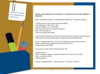 2
MANUAL PARA ORGANIZAR ELECCIONES DE MUNICIPIOS ESCOLARES DIRIGIDO A
DOCENTES
PERÚ / MUNICIPIO ESCOLAR / MINISTERIO DE EDUCACIÓN / ASISTENCIA TÉCNICA
© Oficina Nacional de Procesos Electorales (ONPE)
Jirón Washington 1894, Lima 1, Perú
Central telefónica: (51-1) 417-0630
Dirección electrónica: informes@onpe.gob.pe
Web: www.onpe.gob.pe
Todos los derechos reservados
Jefe de la Oficina Nacional de Procesos Electorales: Doctor Mariano A. Cucho Espinoza
Elaboración: Gerencia de Información y Educación Electoral (GIEE-SGAT)
Acopio y sistematización de la información: Subgerencia de Asistencia Técnica
Diseño y diagramación: Subgerencia de Asistencia Técnica
Ilustraciones: Fuente-ONPE
Corrección de estilo: Grafos & Maquinaciones SAC
Segunda edición
Hecho el Depósito Legal en la Biblioteca Nacional del Perú Nº 2015-16016
Lima, noviembre de 2015
1,000 ejemplares
Impreso en RAPIMAGEN S.A., Avenida Arica N° 552 oficina 112 Breña
Revisar el manual
para organizar las
elecciones
 