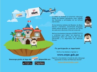www.onpe.gob.pe
Descarga gratis el App del disponible en:
La ONPE ha diseñado un divertido videojuego
donde los alumnos aprenderán como jugando
las funciones y actividades de los actores
electorales.
En los distintos módulos del Miembro de Mesa,
Elector y Personero, encontrarán minijuegos
donde podrán aprender y practicar las tareas
de cada actor electoral el día de la elección.
MotivaatusalumnosaingresaraDIVERTIVOTO
y oriéntalos para lograr los objetivos de
aprendizaje sobre los roles de los actores
electorales y la importancia del Municipio
Escolar.
¡Tu participación es importante!
Invita a tus alumnos a ingresar a:
www.divertivoto.com
Capacita a tus alumnos a través de este videojuego
ingresando al enlace del Municipio Escolar:
 