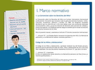 6
Tareas:
•	Reunión de asistencia
técnica con la ONPE.
•	Reunión con el comité
electoral.
•	Sensibilización del
alumnado.
•	Charlas informativas.
I. Marco normativo
1. La Convención sobre los Derechos del Niño1
La Convención sobre los Derechos del Niño es el primer instrumento internacional
jurídicamente vinculante que incorpora toda la gama de derechos humanos: civiles,
culturales, económicos, políticos y sociales. En 1989, los dirigentes mundiales
decidieron que los niños de uno u otro sexo debían tener una convención destinada
exclusivamente a ellos, ya que los menores de dieciocho años precisan de cuidados y
protección especial. Los dirigentes querían asegurar también que el mundo reconociera
los derechos humanos de los niños.
Para el presente manual, resaltamos el artículo 15º de esta convención internacional:
“ … Artículo 15º.- Los Estados Partes reconocen los derechos del niño a la libertad de
asociación y a la libertad de celebrar reuniones pacíficas…”.
Código de los Niños y Adolescentes2
El Código de los Niños y Adolescentes, aprobado mediante ley del Estado peruano,
garantiza que los derechos de todas las niñas, niños y adolescentes de uno u otro sexo
sean respetados. De este documento resaltamos el artículo 13º, que dice a la letra.
“ … Artículo 13º.- A asociarse.
El niño y el adolescente tienen derecho a la libertad de asociarse con fines lícitos y a
reunirse pacíficamente…”.
1
Ratificada por el Perú mediante la Resolución Legislativa Nº 25278, publicada el 4 de agosto de 1990.
2
Ley Nº27337, Código de los Niños y Adolescentes, publicada el 7 de agosto de 2000.
 