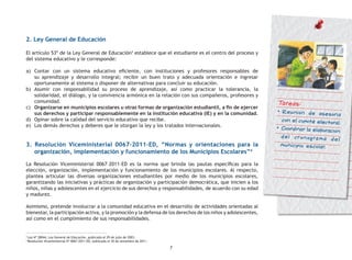 7
3
Ley Nº 28044, Ley General de Educación, publicada el 29 de julio de 2003.
4
Resolución Viceministerial Nº 0067-2011-ED, publicada el 30 de setiembre de 2011.
2. Ley General de Educación
El artículo 53º de la Ley General de Educación3
establece que el estudiante es el centro del proceso y
del sistema educativo y le corresponde:
a) 	Contar con un sistema educativo eficiente, con instituciones y profesores responsables de
su aprendizaje y desarrollo integral; recibir un buen trato y adecuada orientación e ingresar
oportunamente al sistema o disponer de alternativas para concluir su educación.
b)	 Asumir con responsabilidad su proceso de aprendizaje, así como practicar la tolerancia, la
solidaridad, el diálogo, y la convivencia armónica en la relación con sus compañeros, profesores y
comunidad.
c)	 Organizarse en municipios escolares u otras formas de organización estudiantil, a fin de ejercer
sus derechos y participar responsablemente en la institución educativa (IE) y en la comunidad.
d)	 Opinar sobre la calidad del servicio educativo que recibe.
e)	 Los demás derechos y deberes que le otorgan la ley y los tratados internacionales.
3. Resolución Viceministerial 0067–2011–ED, “Normas y orientaciones para la
organización, implementación y funcionamiento de los Municipios Escolares”4
La Resolución Viceministerial 0067–2011–ED es la norma que brinda las pautas específicas para la
elección, organización, implementación y funcionamiento de los municipios escolares. Al respecto,
plantea articular las diversas organizaciones estudiantiles por medio de los municipios escolares,
garantizando las iniciativas y prácticas de organización y participación democrática, que inicien a los
niños, niñas y adolescentes en el ejercicio de sus derechos y responsabilidades, de acuerdo con su edad
y madurez.
Asimismo, pretende involucrar a la comunidad educativa en el desarrollo de actividades orientadas al
bienestar, la participación activa, y la promoción y la defensa de los derechos de los niños y adolescentes,
así como en el cumplimiento de sus responsabilidades.
Tareas:
•	Reunión de asesoría
con el comité electoral.
•	Coordinar la elaboración
del cronograma del
municipio escolar.
 