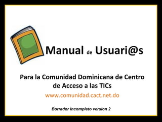 Manual de Usuari@s

Para la Comunidad Dominicana de Centro
           de Acceso a las TICs
       www.comunidad.cact.net.do

         Borrador Incompleto version 2
 