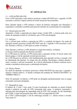 07. OPERAÇÃO:

5.1 - ATIVAÇÕES DO UPS
Com o UPS conectado a rede elétrica, pressione o botão ON/TEST por 1 segundo. O UPS
executará o self-test e depois entrará em modo normal de funcionamento.

Nota: Quando ligado o UPS manterá o banco de baterias carregado (em flutuação) e
responderá a comandos recebidos pela porta de interface de comunicação do computador.

5.2 - Desativações do UPS
Apertando o botão e segurando por algum tempo o botão OFF, o sistema pode estar nos
modos de operação normal ou via baterias, que o UPS será desligado.

5.3 - Self-test
Use o self-test para verificar a operação do UPS e a condição da bateria. Em modo de
operação normal, pressione o botão ON/TEST mais de 1 segundo e UPS executará o self-
test. Durante o self-test, o UPS opera no modo via bateria.

Nota: Durante o self-test, o UPS alimenta as cargas brevemente, via bateria
(o led que sinaliza operação das baterias ascende).
Se o UPS passa no self-test, o UPS retorna para a operação on-line. O led de modo vaia
bateria apaga e o led de operação normal para de piscar.
Se o UPS fracassa no self-test, volta imediatamente para operação on-line e ascende o led
de substituição das baterias. As cargas não são afetadas. Recarregue a bateria durante a
noite e execute o self-test novamente. Se o led de substituição da bateria continuar aceso,
contate a assistência técnica para a substituição da bateria.

5.4 - Resets Alarme
No modo de operação via bateria, pressione o botão ON/TEST por mais que 1 segundo e
silencie o alarme audível. ( A função é anulada sob condição de (“BAIXA BATERIA” ou
“SOBRECARGA”).

Nota: Na operação via bateria, o UPS pode ser desligado automaticamente caso as cargas
conectadas estiverem desligadas.

5.5 - Bargraph de carga
O display de 5 Leds ( Veja seção 3.8 para localização do indicador no painel frontal)
mostra a potência na saída do UPS consumida pela carga. A potência consumida é
indicada pela porcentagem da capacidade total do UPS. Por exemplo: Se são iluminados
três LEDS, a carga está puxando entre 40% e 60% da capacidade do UPS.
Se o UPS é sobrecarregado, o led de sobrecarga ascende e o alarme sonoro é ativado.
Veja seção 6.3


                                            10
 