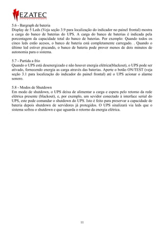 5.6 - Bargraph de bateria
Display de 5 Leds (Veja seção 3.9 para localização do indicador no painel frontal) mostra
a carga do banco de baterias do UPS. A carga do banco de baterias é indicada pela
porcentagem da capacidade total do banco de baterias. Por exemplo: Quando todos os
cinco leds estão acesos, o banco de bateria está completamente carregado. . Quando o
último led estiver piscando, o banco de bateria pode prover menos de dois minutos de
autonomia para o sistema.

5.7 - Partida a frio
Quando o UPS está desenergizado e não houver energia elétrica(blackout), o UPS pode ser
ativado, fornecendo energia as carga através das baterias. Aperte o botão ON/TEST (veja
seção 3.1 para localização do indicador do painel frontal) até o UPS acionar o alarme
sonoro.

5.8 - Modos de Shutdown
Em modo de shutdown, o UPS deixa de alimentar a carga e espera pelo retorno da rede
elétrica presente (blackout), e, por exemplo, um sevidor conectado à interface serial do
UPS, este pode comandar o shutdown do UPS. Isto é feito para preservar a capacidade de
bateria depois shutdown de servidores já protegidos. O UPS sinalizará via leds que o
sistema sofreu o shutdown e que aguarda o retorno da energia elétrica.




                                           11
 