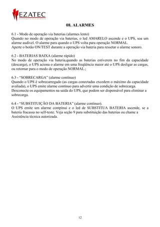 08. ALARMES

6.1 - Modo de operação via baterias (alarmes lento)
Quando no modo de operação via baterias, o led AMARELO ascende e o UPS, soa um
alarme audível. O alarme para quando o UPS volta para operação NORMAL.
Aperte o botão ON/TEST durante a operação via bateria para ressetar o alarme sonoro.

6.2 - BATERIAS BAIXA (alarme rápido)
No modo de operação via bateria,quando as baterias estiverem no fim da capacidade
(descarga), o UPS aciona o alarme em uma freqüência maior até o UPS desligar as cargas,
ou retornar para o modo de operação NORMAL.;

6.3 - “SOBRECARGA” (alarme contínuo)
Quando o UPS é sobrecarregado (as cargas conectadas excedem o máximo da capacidade
avaliada), o UPS emite alarme contínuo para advertir uma condição de sobrecarga.
Desconecte os equipamentos na saída do UPS, que podem ser dispensável para eliminar a
sobrecarga.

6.4 - “SUBSTITUIÇÃO DA BATERIA” (alarme contínuo).
O UPS emite um alarme contpinui e o led de SUBSTITUA BATERIA ascende, se a
bateria fracassa no self-teste. Veja seção 9 para substituição das baterias ou chame a
Assistência técnica autorizada.




                                          12
 