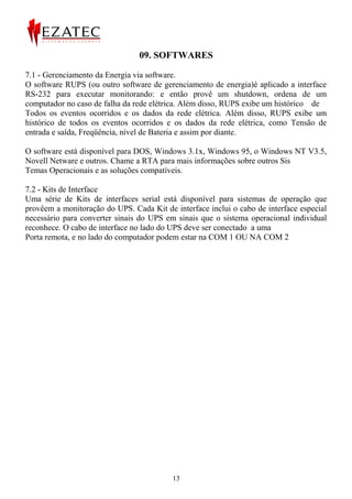 09. SOFTWARES

7.1 - Gerenciamento da Energia via software.
O software RUPS (ou outro software de gerenciamento de energia)é aplicado a interface
RS-232 para executar monitorando: e então provê um shutdown, ordena de um
computador no caso de falha da rede elétrica. Além disso, RUPS exibe um histórico de
Todos os eventos ocorridos e os dados da rede elétrica. Além disso, RUPS exibe um
histórico de todos os eventos ocorridos e os dados da rede elétrica, como Tensão de
entrada e saída, Freqüência, nível de Bateria e assim por diante.

O software está disponível para DOS, Windows 3.1x, Windows 95, o Windows NT V3.5,
Novell Netware e outros. Chame a RTA para mais informações sobre outros Sis
Temas Operacionais e as soluções compatíveis.

7.2 - Kits de Interface
Uma série de Kits de interfaces serial está disponível para sistemas de operação que
provêem a monitoração do UPS. Cada Kit de interface inclui o cabo de interface especial
necessário para converter sinais do UPS em sinais que o sistema operacional individual
reconhece. O cabo de interface no lado do UPS deve ser conectado a uma
Porta remota, e no lado do computador podem estar na COM 1 OU NA COM 2




                                          13
 
