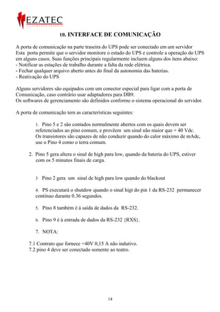 10. INTERFACE DE COMUNICAÇÃO

A porta de comunicação na parte traseira do UPS pode ser conectado em um servidor
Esta porta permite que o servidor monitore o estado do UPS e controle a operação do UPS
em alguns casos. Suas funções principais regularmente incluem alguns dos itens abaixo:
- Notificar as estações de trabalho durante a falta da rede elétrica.
- Fechar qualquer arquivo aberto antes do final da autonomia das baterias.
- Reativação do UPS

Alguns servidores são equipados com um conector especial para ligar com a porta de
Comunicação, caso contrário usar adaptadores para DB9.
Os softwares de gerenciamento são definidos conforme o sistema operacional do servidor.

A porta de comunicação tem as características seguintes:

         1. Pino 5 e 2 são contados normalmente abertos com os quais devem ser
         referenciados ao pino comum, e provêem um sinal não maior que + 40 Vdc.
         Os transistores são capazes de não conduzir quando do calor máximo de mAdc,
         use o Pino 4 como o terra comum.

      2. Pino 5 gera altera o sinal de high para low, quando da bateria do UPS, estiver
         com os 5 minutos finais de carga.


         3 Pino 2 gera um sinal de high para low quando do blackout

         4. PS executará o shutdow quando o sinal higt do pin 1 da RS-232 permanecer
         contínuo durante 0.36 segundos.

         5. Pino 8 também é à saída de dados da RS-232.

         6. Pino 9 é à entrada de dados da RS-232 {RXS}.

         7. NOTA:

      7.1 Contrato que fornece +40V 0,15 A não indutivo.
      7.2 pino 4 deve ser conectado somente ao teatro.




                                            14
 