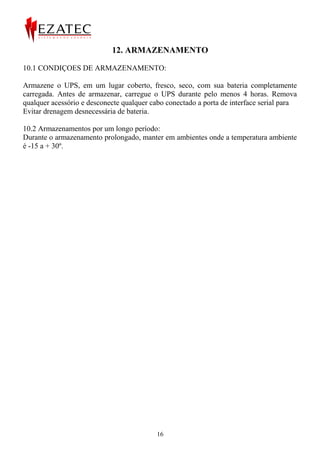 12. ARMAZENAMENTO

10.1 CONDIÇOES DE ARMAZENAMENTO:

Armazene o UPS, em um lugar coberto, fresco, seco, com sua bateria completamente
carregada. Antes de armazenar, carregue o UPS durante pelo menos 4 horas. Remova
qualquer acessório e desconecte qualquer cabo conectado a porta de interface serial para
Evitar drenagem desnecessária de bateria.

10.2 Armazenamentos por um longo período:
Durante o armazenamento prolongado, manter em ambientes onde a temperatura ambiente
é -15 a + 30º.




                                           16
 