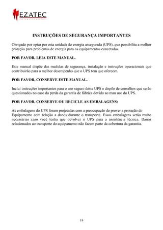 INSTRUÇÕES DE SEGURANÇA IMPORTANTES

Obrigado por optar por esta unidade de energia assegurada (UPS), que possibilita a melhor
proteção para problemas de energia para os equipamentos conectados.

POR FAVOR, LEIA ESTE MANUAL.

Este manual dispõe das medidas de segurança, instalação e instruções operacionais que
contribuirão para o melhor desempenho que o UPS tem que oferecer.

POR FAVOR, CONSERVE ESTE MANUAL.

Inclui instruções importantes para o uso seguro deste UPS e dispõe de conselhos que serão
questionados no caso da perda da garantia de fábrica devido ao mau uso do UPS.

POR FAVOR, CONSERVE OU RECICLE AS EMBALAGENS:

As embalagens do UPS foram projetadas com a preocupação de prover a proteção do
Equipamento com relação a danos durante o transporte. Essas embalagens serão muito
necessárias caso você tenha que devolver o UPS para a assistência técnica. Danos
relacionados ao transporte do equipamento não fazem parte da cobertura da garantia.




                                           19
 