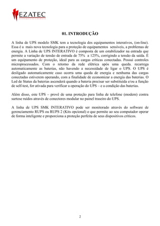 01. INTRODUÇÃO

A linha de UPS modelo SMK tem a tecnologia dos equipamentos interativos, (on-line).
Essa é a mais nova tecnologia para a proteção de equipamentos sensíveis, a problemas de
energia. A Linha de UPS INTERATIVO é composta de um estabilizador na entrada que
permite a variação de tensão de entrada de 75% a 125%, corrigindo a tensão da saída. È
um equipamento de proteção, ideal para as cargas críticas conectadas. Possui controles
microprocessados. Com o retorno da rede elétrica após uma queda. recarrega
automaticamente as baterias, não havendo a necessidade de ligar o UPS. O UPS é
desligado automaticamente caso ocorra uma queda de energia e nenhuma das cargas
conectadas estiverem operando, com a finalidade de economizar a energia das baterias. O
Led de Status da baterias ascenderá quando a bateria precisar ser substituída e/ou a função
de self-test, for ativada para verificar a operação do UPS – e a condição das baterias.

Além disso, este UPS – provê de uma proteção para linha de telefone (modem) contra
surtose ruídos através de conectores modular no painel traseiro do UPS.

A linha de UPS SMK INTERATIVO pode ser monitorado através do software de
gerenciamento RUPS ou RUPS 2 (Kits opcional) o que permite ao seu computador operar
de forma inteligente e proporciona a proteção perfeita de seus dispositivos críticos.




                                            2
 