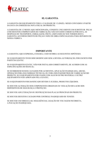02. GARANTIA

A GARANTIA DO EQUIPAMENTO TERÁ A VALIDADE DE 12 (DOZE) MESES CONTADOS À PARTIR
DA DATA DA EMISSÃO DA NOTA FISCAL DO PRODUTO.

A GARANTIA DE 12 MESES AQUI MENCIONADA, CONSISTE UNICAMENTE EM SUBSTITUIR PEÇAS
COM DEFEITOS COMPROVADOS DE FABRICAÇÃO, NÃO ESTANDO COBERTAS POR ESTA, AS
DESPESAS DE TRANSPORTE, EMBALAGEM, FRETE, LIMITANDO-SE NOS TERMOS DESTA
GARANTIA AO FORNECIMENTO DE PEÇAS E MÃO DE OBRA ESPECIALIZADA PARA REPAROS EM
NOSSA FÁBRICA.




                           IMPORTANTE
A GARANTIA AQUI EXPRESSA, CESSARÁ, CASO OCORRA AS SEGUINTES HIPÓTESES:

SE O EQUIPAMENTO TIVER SIDO MODIFICADO SEM A DEVIDA AUTORIZAÇÃO, POR ESCRITO POR
PARTE DA EZATEC.

SE O EQUIPAMENTO EZATEC, NÃO FOR INSTALADO CORRETAMENTE, DE ACORDO COM AS
ESPECIFICAÇÕES DO MANUAL:

SE OCORREREM DANOS CAUSADOS POR ACIDENTES, APLICAÇÃO INADEQUADA, ABUSO,
OPERAÇÃO FORA DAS NORMAS TÉCNICAS, OU FORA DOS PARÂMETROS DE FABRICAÇÃO DO
PRODUTO. SE O EQUIPAMENTO FOR USADO COM ALGUM OUTRO MATERIAL E OUTRO
EQUIPAMENTO NÃO APROVADO PELA EZATEC;

SE O EQUIPAMENTO FOR DANIFICADO DEVIDO À SUJEIRA, PRODUTOS LÍQUIDOS.

SE HOUVER ALTERAÇÃO DOS COMPONENTES ORIGINAIS OU VIOLAÇÃO DO LACRE DOS
DISPOSITIVOS DE SEGURANÇA E PROTEÇÃO:

SE HOUVER ADULTERAÇÃO OU DESTRUIÇÃO DAS PLACAS PRINCIPAIS DO PRODUTO.

SE HOUVER DEFEITOS CAUSADO POR CONTROLE INADEQUADO DE TENSÃO.

SE HOUVER USO IRREGULAR, NEGLIGÊNCIAS, LIGAÇÃO DE VOLTAGEM INCORRETA,
A PLICAÇÃO INADEQUADA.




                                        3
 