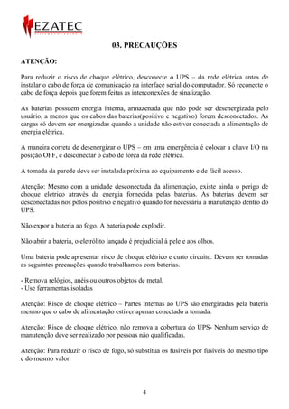 03. PRECAUÇÕES

ATENÇÃO:

Para reduzir o risco de choque elétrico, desconecte o UPS – da rede elétrica antes de
instalar o cabo de força de comunicação na interface serial do computador. Só reconecte o
cabo de força depois que forem feitas as interconexões de sinalização.

As baterias possuem energia interna, armazenada que não pode ser desenergizada pelo
usuário, a menos que os cabos das baterias(positivo e negativo) forem desconectados. As
cargas só devem ser energizadas quando a unidade não estiver conectada a alimentação de
energia elétrica.

A maneira correta de desenergizar o UPS – em uma emergência é colocar a chave I/O na
posição OFF, e desconectar o cabo de força da rede elétrica.

A tomada da parede deve ser instalada próxima ao equipamento e de fácil acesso.

Atenção: Mesmo com a unidade desconectada da alimentação, existe ainda o perigo de
choque elétrico através da energia fornecida pelas baterias. As baterias devem ser
desconectadas nos pólos positivo e negativo quando for necessária a manutenção dentro do
UPS.

Não expor a bateria ao fogo. A bateria pode explodir.

Não abrir a bateria, o eletrólito lançado é prejudicial à pele e aos olhos.

Uma bateria pode apresentar risco de choque elétrico e curto circuito. Devem ser tomadas
as seguintes precauções quando trabalhamos com baterias.

- Remova relógios, anéis ou outros objetos de metal.
- Use ferramentas isoladas

Atenção: Risco de choque elétrico – Partes internas ao UPS são energizadas pela bateria
mesmo que o cabo de alimentação estiver apenas conectado a tomada.

Atenção: Risco de choque elétrico, não remova a cobertura do UPS- Nenhum serviço de
manutenção deve ser realizado por pessoas não qualificadas.

Atenção: Para reduzir o risco de fogo, só substitua os fusíveis por fusíveis do mesmo tipo
e do mesmo valor.



                                               4
 
