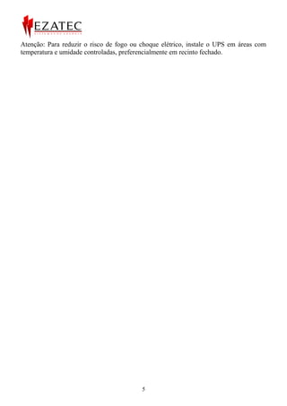 Atenção: Para reduzir o risco de fogo ou choque elétrico, instale o UPS em áreas com
temperatura e umidade controladas, preferencialmente em recinto fechado.




                                         5
 