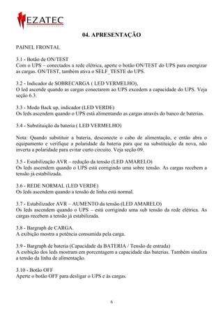 04. APRESENTAÇÃO

PAINEL FRONTAL

3.1 - Botão de ON/TEST
Com o UPS – conectados a rede elétrica, aperte o botão ON/TEST do UPS para energizar
as cargas. ON/TEST, também ativa o SELF_TESTE do UPS.

3.2 - Indicador de SOBRECARGA ( LED VERMELHO),
O led ascende quando as cargas conectarem ao UPS excedem a capacidade do UPS. Veja
seção 6.3.

3.3 - Modo Back up, indicador (LED VERDE)
Os leds ascendem quando o UPS está alimentando as cargas através do banco de baterias.

3.4 - Substituição da bateria ( LED VERMELHO)

Nota: Quando substituir a bateria, desconecte o cabo de alimentação, e então abra o
equipamento e verifique a polaridade da bateria para que na substituição da nova, não
inverta a polaridade para evitar curto circuito. Veja seção 09.

3.5 - Estabilização AVR – redução da tensão (LED AMARELO)
Os leds ascendem quando o UPS está corrigindo uma sobre tensão. As cargas recebem a
tensão já estabilizada.

3.6 - REDE NORMAL (LED VERDE)
Os leds ascendem quando a tensão de linha está normal.

3.7 - Estabilizador AVR – AUMENTO da tensão (LED AMARELO)
Os leds ascendem quando o UPS – está corrigindo uma sub tensão da rede elétrica. As
cargas recebem a tensão já estabilizada.

3.8 - Bargraph de CARGA.
A exibição mostra a potência consumida pela carga.

3.9 - Bargraph de bateria (Capacidade da BATERIA / Tensão de entrada)
A exibição dos leds mostram em porcentagem a capacidade das baterias. Também sinaliza
a tensão da linha de alimentação.

3.10 - Botão OFF
Aperte o botão OFF para desligar o UPS e às cargas.



                                           6
 