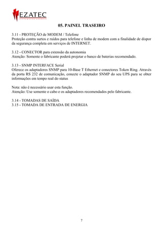 05. PAINEL TRASEIRO

3.11 - PROTEÇÃO de MODEM / Telefone
Proteção contra surtos e ruídos para telefone e linha de modem com a finalidade de dispor
da segurança completa em serviços de INTERNET.

3.12 - CONECTOR para extensão da autonomia
Atenção: Somente o fabricante poderá projetar o banco de baterias recomendado.

3.13 - SNMP INTERFACE Serial
Oferece os adaptadores SNMP para 10-Base T Ethernet e conectores Token Ring. Através
da porta RS 232 de comunicação, conecte o adaptador SNMP do seu UPS para se obter
informações em tempo real do status

Nota: não é necessário usar esta função.
Atenção: Use somente o cabo e os adaptadores recomendados pelo fabricante.

3.14 - TOMADAS DE SAÍDA
3.15 - TOMADA DE ENTRADA DE ENERGIA




                                            7
 