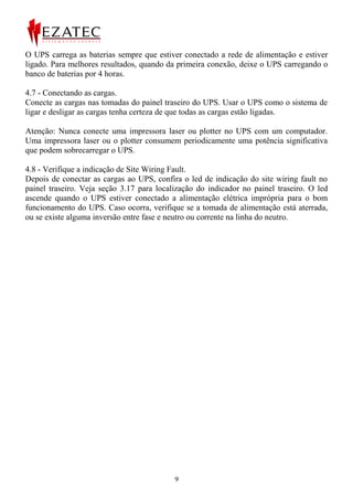 O UPS carrega as baterias sempre que estiver conectado a rede de alimentação e estiver
ligado. Para melhores resultados, quando da primeira conexão, deixe o UPS carregando o
banco de baterias por 4 horas.

4.7 - Conectando as cargas.
Conecte as cargas nas tomadas do painel traseiro do UPS. Usar o UPS como o sistema de
ligar e desligar as cargas tenha certeza de que todas as cargas estão ligadas.

Atenção: Nunca conecte uma impressora laser ou plotter no UPS com um computador.
Uma impressora laser ou o plotter consumem periodicamente uma potência significativa
que podem sobrecarregar o UPS.

4.8 - Verifique a indicação de Site Wiring Fault.
Depois de conectar as cargas ao UPS, confira o led de indicação do site wiring fault no
painel traseiro. Veja seção 3.17 para localização do indicador no painel traseiro. O led
ascende quando o UPS estiver conectado a alimentação elétrica imprópria para o bom
funcionamento do UPS. Caso ocorra, verifique se a tomada de alimentação está aterrada,
ou se existe alguma inversão entre fase e neutro ou corrente na linha do neutro.




                                           9
 