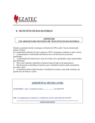 8. MANUTENÇÃO DAS BATERIAS


                                                 ATENÇÃO
        UPS ARMAZENADO NECESSITA DE MANUTENÇÃO DAS BATERIAS


Durante a operação normal, recarregue as baterias do UPS a cada 3 meses, durante pelo
menos 12 horas.
Se a temperatura ambiente for alta ( superior a 30ºC), recarregue as baterias a cada 3 meses.
A manutenção ou substituição das baterias deve ser feita através de pessoal
qualificado;
A substituição das baterias deve estar de acordo com a quantidade e tipos especificados
pelo fabricante;
Para evitar explosão, mantenha as baterias longe do fogo ou de aquecedores;
Não desmonte ou danifique as baterias, pois a substância interna usada é prejudicial
aos olhos e pele;
As baterias contém tensão elevada e circulação de corrente, o que pode ocasionar um
grande risco de faíscas e curtos.




                              ASSISTÊNCIA TÉCNICA 24 HS.

ESCRITÓRIO : falar c/ Assistência Técnica .............. ............ (11) 5563-8779




OBS. : Os equipamentos só poderão ser avaliados por técnicos autorizados da EZATEC.
     __________________________________________________________________
                              ezatec@uol.com.br
 