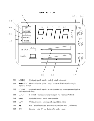 PAINEL FRONTAL
                 3.10                                                                               3.17           3.16


3.12



3.11                                               R       S        T        I/P     O/P
                         LINE                                                                                 ON
                        BY PASS                                                                  Vac
                                                                                                 Hz
3.18                     INV
                                                                                                 °C
                        BACKUP                                                                    %
                                                                                                              OFF
3.13                    FAULT



                                  +   -
                 BATERIA

                                                                                                             SELECT
                 CARGA




                                                  3.15            3.14                                3.19


       3.10   AC LINE:          O indicador acende quando a tensão de entrada está normal.

       3.11   INVERTER:         O indicador acende quando a energia de saída do No Break e fornecido pelo
              circuito do Inversor.

       3.12   BY PASS:          O indicador acende quando a carga é alimentada pela energia da concessionaria, a
              traves da direção By Pass.

       3.13   FAULT:            E mostrado somente quando apresenta algum erro referente ao No Break.

       3.14   LOAD:             O indicador mostra a energia sendo consumida

       3.15   BATT:             O indicador mostra a porcentagem da capacidade da bateria

       3.16   ON:               Com o No Break conectado, pressione o botão ON para partir o Equipamento.

       3.17   OFF:              Pressione o botão OFF para desligar o No Break e a carga.
 