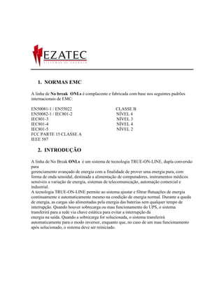 1. NORMAS EMC

A linha de No break ONLs é complacente e fabricada com base nos seguintes padrões
internacionais de EMC:

EN50081-1 / EN55022                         CLASSE B
EN50082-1 / IEC801-2                        NÍVEL 4
IEC801-3                                    NÍVEL 3
IEC801-4                                    NÍVEL 4
IEC801-5                                    NÍVEL 2
FCC PARTE 15 CLASSE A
IEEE 587

   2. INTRODUÇÃO

A linha de No Break ONLs é um sistema de tecnologia TRUE-ON-LINE, dupla conversão
para
gerenciamento avançado de energia com a finalidade de prover uma energia pura, com
forma de onda senoidal, destinada a alimentação de computadores, instrumentos médicos
sensíveis a variação de energia, sistemas de telecomunicação, automação comercial e
industrial.
A tecnologia TRUE-ON-LINE permite ao sistema ajustar e filtrar flutuações de energia
continuamente e automaticamente mesmo na condição de energia normal. Durante a queda
de energia, as cargas são alimentadas pela energia das baterias sem qualquer tempo de
interrupção. Quando houver sobrecarga ou mau funcionamento do UPS, o sistema
transferirá para a rede via chave estática para evitar a interrupção da
energia na saída. Quando a sobrecarga for solucionada, o sistema transferirá
automaticamente para o modo inversor, enquanto que, no caso de um mau funcionamento
após solucionado, o sistema deve ser reiniciado.
 