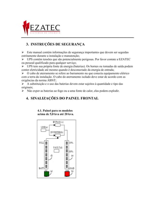 3. INSTRUÇÕES DE SEGURANÇA

Este manual contém informações de segurança importantes que devem ser seguidas
estritamente durante a instalação e manutenção;
UPS contém tensões que são potencialmente perigosas. Por favor contate a EZATEC
ou pessoal qualificado para qualquer serviço;
UPS tem sua própria fonte de energia (baterias). Os bornes ou tomadas de saída podem
conter eletricidade até mesmo quando é desconectado da energia de entrada;
O cabo de aterramento se refere ao barramento nu que conecta equipamento elétrico
com a terra da instalação. O cabo do aterramento isolado deve estar de acordo com as
exigências da norma ABNT;
A substituição e o uso das baterias devem estar sujeitos à quantidade e tipo das
originais;
Não expor as baterias ao fogo ou a uma fonte de calor, elas podem explodir.

   4. SINALIZAÇÕES DO PAINEL FRONTAL


            4.1. Painel para os modelos
            acima de 5,0 kva até 20 kva.
 