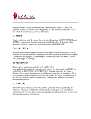 Para as diferentes versões as baterias podem ser acomodadas dentro do UPS ou em
gabinetes externos, no mesmo padrão do gabinete do UPS. As baterias utilizadas são do
tipo selada de chumbo-ácido, livres de manutenção.

INVERSOR

Esse é o estágio de saída da energia. Converte a tensão contínua do RETIFICADOR ou da
BATERIA para corrente alternada, totalmente estabilizada e livre de distorções. Está
sempre em operação e a carga está sempre alimentada pelo INVERSOR.

CHAVE ESTÁTICA

A comando estática está sempre sincronizada com a rede elétrica da entrada do UPS. No
momento de falha do inversor ou sobrecarga na saída do inversor, a comando estática passa
a alimentação da carga pelo INVERSOR para a alimentação direta pela REDE , ou vice-
versa, sem tempo de comutação.

BY-PASS MANUAL

Disponível nos modelos acima de 5,0 kVA até 20,0 KVA.
Interrupção da alimentação da carga através do inversor por alimentação pela REDE, no
modo NÃO AUTOMÁTICO (MANUTENÇÃO), fechando o disjuntor de by-pass e
abrindo todos os outros disjuntores que possibilitem a manutenção no interior do UPS, a
carga passa a ser alimentada diretamente pela rede elétrica da entrada, deixando o interior
do UPS sem nenhuma tensão. A tensão elétrica estará presente apenas nos bornes e na
entrada dos disjuntores.

MANUTENÇÃO

A manutenção no interior do UPS, deve ser feita apenas por pessoas qualificadas. No
interior do UPS ainda existe tensão, mesmo quando todas as chaves ou interruptores
estiverem abertos. A remoção de componentes por pessoas não qualificadas, podem causar
danos ao operador e ao equipamento.
 