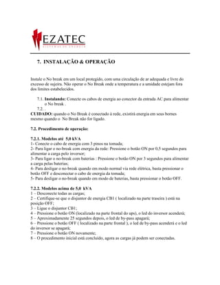 7. INSTALAÇÃO & OPERAÇÃO


Instale o No break em um local protegido, com uma circulação de ar adequada e livre do
excesso de sujeira. Não operar o No Break onde a temperatura e a umidade estejam fora
dos limites estabelecidos.

   7.1. Instalando: Conecte os cabos de energia ao conector da entrada AC para alimentar
        o No break .
   7.2. .
CUIDADO: quando o No Break é conectado à rede, existirá energia em seus bornes
mesmo quando o No Break não for ligado.

7.2. Procedimento de operação:

7.2.1. Modelos até 5,0 kVA
1- Conecte o cabo de energia com 3 pinos na tomada;
2- Para ligar o no-break com energia da rede: Pressione o botão ON por 0,5 segundos para
alimentar a carga pelo inversor;
3- Para ligar o no-break com baterias : Pressione o botão ON por 3 segundos para alimentar
a carga pelas baterias;
4- Para desligar o no-break quando em modo normal via rede elétrica, basta pressionar o
botão OFF e desconectar o cabo de energia da tomada;
5- Para desligar o no-break quando em modo de baterias, basta pressionar o botão OFF.

7.2.2. Modelos acima de 5,0 kVA
1 – Desconecte todas as cargas;
2 – Certifique-se que o disjuntor de energia CB1 ( localizado na parte traseira ) está na
posição OFF;
3 – Ligue o disjuntor CB1;
4 – Pressione o botão ON (localizado na parte frontal do ups), o led do inversor acenderá;
5 – Aproximadamente 25 segundos depois, o led de by-pass apagará;
6 – Pressione o botão OFF ( localizado na parte frontal ), o led de by-pass acenderá e o led
do inversor se apagará;
7 – Pressione o botão ON novamente;
8 – O procedimento inicial está concluído, agora as cargas já podem ser conectadas.
 