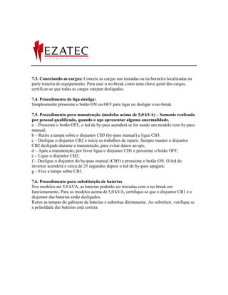 7.3. Conectando as cargas: Conecte as cargas nas tomadas ou na borneira localizadas na
parte traseira do equipamento. Para usar o no-break como uma chave geral das cargas,
certificar-se que todas as cargas estejam desligadas.

7.4. Procedimento de liga-desliga:
Simplesmente pressione o botão ON ou OFF para ligar ou desligar o no-break.

7.5. Procedimento para manutenção (modelos acima de 5,0 kVA) – Somente realizado
por pessoal qualificado, quando o ups apresentar alguma anormalidade.
a – Pressione o botão OFF, o led de by-pass acenderá se for usado um modelo com by-pass
manual;
b – Retire a tampa sobre o disjuntor CB3 (by-pass manual) e ligue CB3.
c – Desligue o disjuntor CB2 e inicie os trabalhos de reparo. Sempre manter o disjuntor
CB2 desligado durante a manutenção, para evitar danos ao ups;
d – Após a manutenção, por favor ligue o disjuntor CB1 e pressione o botão OFF;
e – Ligue o disjuntor CB2;
f – Desligue o disjuntor do by-pass manual (CB3) e pressione o botão ON. O led do
inversor acenderá e cerca de 25 segundos depois o led de by-pass apagará;
g – Fixe a tampa sobre CB3.

7.6. Procedimento para substituição de baterias
Nos modelos até 5,0 kVA, as baterias poderão ser trocadas com o no-break em
funcionamento. Para os modelos acima de 5,0 kVA, certifique-se que o disjuntor CB1 e o
disjuntor das baterias estão desligados.
Retire as tampas do gabinete de baterias e substitua diretamente. Ao substituir, verifique se
a polaridade das baterias está correta.
 