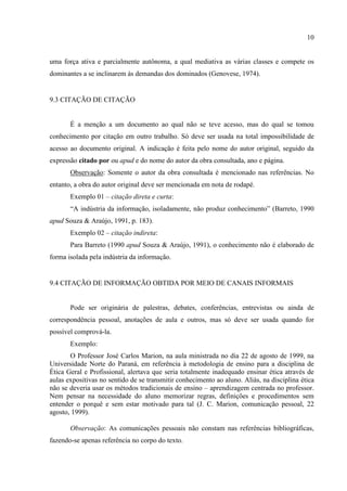 10
uma força ativa e parcialmente autônoma, a qual mediativa as várias classes e compete os
dominantes a se inclinarem às demandas dos dominados (Genovese, 1974).
9.3 CITAÇÃO DE CITAÇÃO
É a menção a um documento ao qual não se teve acesso, mas do qual se tomou
conhecimento por citação em outro trabalho. Só deve ser usada na total impossibilidade de
acesso ao documento original. A indicação é feita pelo nome do autor original, seguido da
expressão citado por ou apud e do nome do autor da obra consultada, ano e página.
Observação: Somente o autor da obra consultada é mencionado nas referências. No
entanto, a obra do autor original deve ser mencionada em nota de rodapé.
Exemplo 01 – citação direta e curta:
“A indústria da informação, isoladamente, não produz conhecimento” (Barreto, 1990
apud Souza & Araújo, 1991, p. 183).
Exemplo 02 – citação indireta:
Para Barreto (1990 apud Souza & Araújo, 1991), o conhecimento não é elaborado de
forma isolada pela indústria da informação.
9.4 CITAÇÃO DE INFORMAÇÃO OBTIDA POR MEIO DE CANAIS INFORMAIS
Pode ser originária de palestras, debates, conferências, entrevistas ou ainda de
correspondência pessoal, anotações de aula e outros, mas só deve ser usada quando for
possível comprová-la.
Exemplo:
O Professor José Carlos Marion, na aula ministrada no dia 22 de agosto de 1999, na
Universidade Norte do Paraná, em referência à metodologia de ensino para a disciplina de
Ética Geral e Profissional, alertava que seria totalmente inadequado ensinar ética através de
aulas expositivas no sentido de se transmitir conhecimento ao aluno. Aliás, na disciplina ética
não se deveria usar os métodos tradicionais de ensino – aprendizagem centrada no professor.
Nem pensar na necessidade do aluno memorizar regras, definições e procedimentos sem
entender o porquê e sem estar motivado para tal (J. C. Marion, comunicação pessoal, 22
agosto, 1999).
Observação: As comunicações pessoais não constam nas referências bibliográficas,
fazendo-se apenas referência no corpo do texto.
 