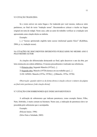 11
9.5 CITAÇÃO TRADUZIDA
Se o texto estiver em outra língua e for traduzido por você mesmo, indica-se entre
parênteses, ao final do texto “tradução nossa”. Recomenda-se colocar o trecho na língua
original em nota de rodapé. Neste caso, cabe ao autor do trabalho verificar se a tradução será
apresentada como citação direta ou indireta.
Exemplo:
[...] “Acesso aprimorado engloba tanto acesso intelectual quanto físico” (Kuhlthau,
2004, p. xv, tradução nossa).
9.6 CITAÇÕES DE DOCUMENTOS DIFERENTES PUBLICADOS NO MESMO ANO E
PELO MESMO AUTOR
As citações são diferenciadas destacando ao final, após descrever o ano da obra, por
letra minúscula em ordem alfabética. O mesmo procedimento é realizado nas referências.
1) Primeira obra: Segundo Manolis (1972a) [...]
2) Segunda obra: Manolis (1972b) destaca em seu trabalho que [...]
3) OU AINDA: Manolis (1972a, 1972b) [...] (Manolis, 1972a, 1972b)
Observação: quando referir-se de forma direta à citação colocar o número da página
ao final entre parênteses [vide citação direta].
9.7 CITAÇÃO COM SOBRENOMES QUE INDICAM PARENTESCO
A utilização de sobrenomes que indicam parentesco, como exemplo Júnior, Filho,
Neto, Sobrinho, é muito comum na literatura. Neste caso, a indicação de parentesco deve ser
precedida pelo sobrenome que o acompanha.
Exemplo:
(Pelczar Junior, 1996)
(Silva Neto e Soledade, 2005)
 