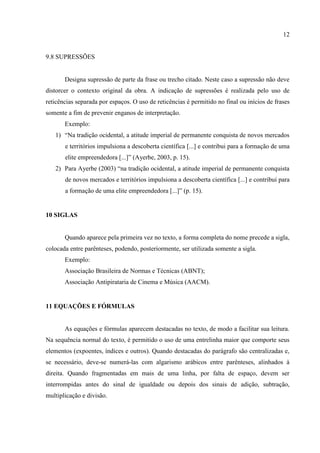 12
9.8 SUPRESSÕES
Designa supressão de parte da frase ou trecho citado. Neste caso a supressão não deve
distorcer o contexto original da obra. A indicação de supressões é realizada pelo uso de
reticências separada por espaços. O uso de reticências é permitido no final ou inícios de frases
somente a fim de prevenir enganos de interpretação.
Exemplo:
1) “Na tradição ocidental, a atitude imperial de permanente conquista de novos mercados
e territórios impulsiona a descoberta científica [...] e contribui para a formação de uma
elite empreendedora [...]” (Ayerbe, 2003, p. 15).
2) Para Ayerbe (2003) “na tradição ocidental, a atitude imperial de permanente conquista
de novos mercados e territórios impulsiona a descoberta científica [...] e contribui para
a formação de uma elite empreendedora [...]” (p. 15).
10 SIGLAS
Quando aparece pela primeira vez no texto, a forma completa do nome precede a sigla,
colocada entre parênteses, podendo, posteriormente, ser utilizada somente a sigla.
Exemplo:
Associação Brasileira de Normas e Técnicas (ABNT);
Associação Antipirataria de Cinema e Música (AACM).
11 EQUAÇÕES E FÓRMULAS
As equações e fórmulas aparecem destacadas no texto, de modo a facilitar sua leitura.
Na sequência normal do texto, é permitido o uso de uma entrelinha maior que comporte seus
elementos (expoentes, índices e outros). Quando destacadas do parágrafo são centralizadas e,
se necessário, deve-se numerá-las com algarismo arábicos entre parênteses, alinhados à
direita. Quando fragmentadas em mais de uma linha, por falta de espaço, devem ser
interrompidas antes do sinal de igualdade ou depois dos sinais de adição, subtração,
multiplicação e divisão.
 
