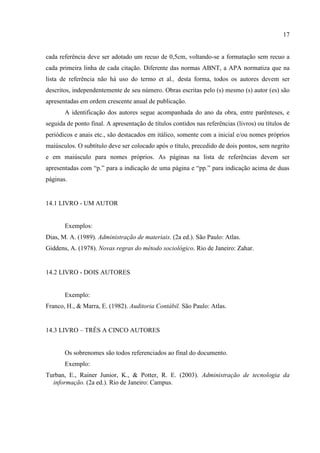17
cada referência deve ser adotado um recuo de 0,5cm, voltando-se a formatação sem recuo a
cada primeira linha de cada citação. Diferente das normas ABNT, a APA normatiza que na
lista de referência não há uso do termo et al., desta forma, todos os autores devem ser
descritos, independentemente de seu número. Obras escritas pelo (s) mesmo (s) autor (es) são
apresentadas em ordem crescente anual de publicação.
A identificação dos autores segue acompanhada do ano da obra, entre parênteses, e
seguida de ponto final. A apresentação de títulos contidos nas referências (livros) ou títulos de
periódicos e anais etc., são destacados em itálico, somente com a inicial e/ou nomes próprios
maiúsculos. O subtítulo deve ser colocado após o título, precedido de dois pontos, sem negrito
e em maiúsculo para nomes próprios. As páginas na lista de referências devem ser
apresentadas com “p.” para a indicação de uma página e “pp.” para indicação acima de duas
páginas.
14.1 LIVRO - UM AUTOR
Exemplos:
Dias, M. A. (1989). Administração de materiais. (2a ed.). São Paulo: Atlas.
Giddens, A. (1978). Novas regras do método sociológico. Rio de Janeiro: Zahar.
14.2 LIVRO - DOIS AUTORES
Exemplo:
Franco, H., & Marra, E. (1982). Auditoria Contábil. São Paulo: Atlas.
14.3 LIVRO – TRÊS A CINCO AUTORES
Os sobrenomes são todos referenciados ao final do documento.
Exemplo:
Turban, E., Rainer Junior, K., & Potter, R. E. (2003). Administração de tecnologia da
informação. (2a ed.). Rio de Janeiro: Campus.
 