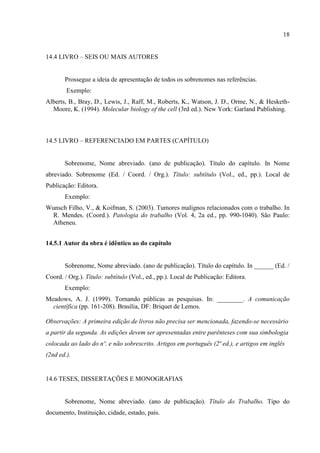 18
14.4 LIVRO – SEIS OU MAIS AUTORES
Prossegue a ideia de apresentação de todos os sobrenomes nas referências.
Exemplo:
Alberts, B., Bray, D., Lewis, J., Raff, M., Roberts, K., Watson, J. D., Orme, N., & Hesketh-
Moore, K. (1994). Molecular biology of the cell (3rd ed.). New York: Garland Publishing.
14.5 LIVRO – REFERENCIADO EM PARTES (CAPÍTULO)
Sobrenome, Nome abreviado. (ano de publicação). Título do capítulo. In Nome
abreviado. Sobrenome (Ed. / Coord. / Org.). Título: subtítulo (Vol., ed., pp.). Local de
Publicação: Editora.
Exemplo:
Wunsch Filho, V., & Koifman, S. (2003). Tumores malignos relacionados com o trabalho. In
R. Mendes. (Coord.). Patologia do trabalho (Vol. 4, 2a ed., pp. 990-1040). São Paulo:
Atheneu.
14.5.1 Autor da obra é idêntico ao do capítulo
Sobrenome, Nome abreviado. (ano de publicação). Título do capítulo. In ______ (Ed. /
Coord. / Org.). Título: subtítulo (Vol., ed., pp.). Local de Publicação: Editora.
Exemplo:
Meadows, A. J. (1999). Tornando públicas as pesquisas. In: ________. A comunicação
científica (pp. 161-208). Brasília, DF: Briquet de Lemos.
Observações: A primeira edição de livros não precisa ser mencionada, fazendo-se necessário
a partir da segunda. As edições devem ser apresentadas entre parênteses com sua simbologia
colocada ao lado do nº. e não sobrescrito. Artigos em português (2ª ed.), e artigos em inglês
(2nd ed.).
14.6 TESES, DISSERTAÇÕES E MONOGRAFIAS
Sobrenome, Nome abreviado. (ano de publicação). Título do Trabalho. Tipo do
documento, Instituição, cidade, estado, país.
 