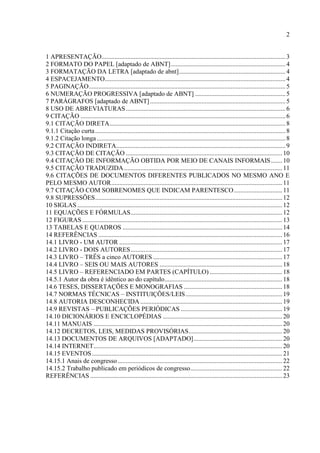 2
1 APRESENTAÇÃO..................................................................................................................3
2 FORMATO DO PAPEL [adaptado de ABNT].......................................................................4
3 FORMATAÇÃO DA LETRA [adaptado de abnt]..................................................................4
4 ESPACEJAMENTO................................................................................................................4
5 PAGINAÇÃO..........................................................................................................................5
6 NUMERAÇÃO PROGRESSIVA [adaptado de ABNT] ........................................................5
7 PARÁGRAFOS [adaptado de ABNT]....................................................................................5
8 USO DE ABREVIATURAS...................................................................................................6
9 CITAÇÃO ...............................................................................................................................6
9.1 CITAÇÃO DIRETA.............................................................................................................8
9.1.1 Citação curta......................................................................................................................8
9.1.2 Citação longa.....................................................................................................................8
9.2 CITAÇÃO INDIRETA.........................................................................................................9
9.3 CITAÇÃO DE CITAÇÃO .................................................................................................10
9.4 CITAÇÃO DE INFORMAÇÃO OBTIDA POR MEIO DE CANAIS INFORMAIS.......10
9.5 CITAÇÃO TRADUZIDA..................................................................................................11
9.6 CITAÇÕES DE DOCUMENTOS DIFERENTES PUBLICADOS NO MESMO ANO E
PELO MESMO AUTOR..........................................................................................................11
9.7 CITAÇÃO COM SOBRENOMES QUE INDICAM PARENTESCO..............................11
9.8 SUPRESSÕES....................................................................................................................12
10 SIGLAS ...............................................................................................................................12
11 EQUAÇÕES E FÓRMULAS..............................................................................................12
12 FIGURAS............................................................................................................................13
13 TABELAS E QUADROS ...................................................................................................14
14 REFERÊNCIAS ..................................................................................................................16
14.1 LIVRO - UM AUTOR .....................................................................................................17
14.2 LIVRO - DOIS AUTORES..............................................................................................17
14.3 LIVRO – TRÊS a cinco AUTORES ................................................................................17
14.4 LIVRO – SEIS OU MAIS AUTORES ............................................................................18
14.5 LIVRO – REFERENCIADO EM PARTES (CAPÍTULO) .............................................18
14.5.1 Autor da obra é idêntico ao do capítulo.........................................................................18
14.6 TESES, DISSERTAÇÕES E MONOGRAFIAS .............................................................18
14.7 NORMAS TÉCNICAS – INSTITUIÇÕES/LEIS............................................................19
14.8 AUTORIA DESCONHECIDA........................................................................................19
14.9 REVISTAS – PUBLICAÇÕES PERIÓDICAS ...............................................................19
14.10 DICIONÁRIOS E ENCICLOPÉDIAS ..........................................................................20
14.11 MANUAIS .....................................................................................................................20
14.12 DECRETOS, LEIS, MEDIDAS PROVISÓRIAS..........................................................20
14.13 DOCUMENTOS DE ARQUIVOS [ADAPTADO].......................................................20
14.14 INTERNET.....................................................................................................................20
14.15 EVENTOS......................................................................................................................21
14.15.1 Anais de congresso......................................................................................................22
14.15.2 Trabalho publicado em periódicos de congresso.........................................................22
REFERÊNCIAS .......................................................................................................................23
 