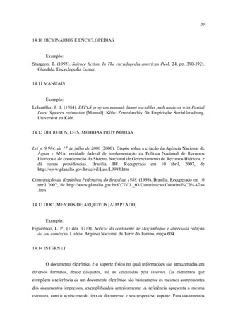20
14.10 DICIONÁRIOS E ENCICLOPÉDIAS
Exemplo:
Sturgeon, T. (1995). Science fiction. In The encyclopedia american (Vol. 24, pp. 390-392).
Glendale: Encyclopedia Center.
14.11 MANUAIS
Exemplo:
Lohmöller, J. B. (1984). LVPLS program manual: latent variables path analysis with Partial
Least Squares estimation [Manual]. Köln: Zentralarchiv für Empirische Sozialforschung,
Universitst zu Köln.
14.12 DECRETOS, LEIS, MEDIDAS PROVISÓRIAS
Lei n. 9.984, de 17 de julho de 2000 (2000). Dispõe sobre a criação da Agência Nacional de
Águas - ANA, entidade federal de implementação da Política Nacional de Recursos
Hídricos e de coordenação do Sistema Nacional de Gerenciamento de Recursos Hídricos, e
dá outras providências. Brasília, DF. Recuperado em 10 abril, 2007, de
http://www.planalto.gov.br/ccivil/Leis/L9984.htm
Constituição da República Federativa do Brasil de 1988. (1998). Brasília. Recuperado em 10
abril 2007, de http://www.planalto.gov.br/CCIVIL_03/Constituicao/Constitui%C3%A7ao
.htm
14.13 DOCUMENTOS DE ARQUIVOS [ADAPTADO]
Exemplo:
Figueiredo, L. P.. (1 dez. 1773). Notícia do continente de Moçambique e abreviada relação
do seu comércio. Lisboa: Arquivo Nacional da Torre do Tombo, maço 604.
14.14 INTERNET
O documento eletrônico é o suporte físico no qual informações são armazenadas em
diversos formatos, desde disquetes, até as veiculadas pela internet. Os elementos que
compõem a referência de um documento eletrônico são basicamente os mesmos componentes
dos documentos impressos, exemplificados anteriormente. A referência apresenta a mesma
estrutura, com o acréscimo do tipo de documento e seu respectivo suporte. Para documentos
 