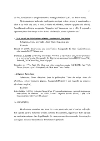 21
on-line, acrescentam-se obrigatoriamente o endereço eletrônico (URL) e a data de acesso.
Nestes devem ser colocados os elementos em igual ordem e regras já mencionados, a
citar o (s) autor (es), data, o título, o nome do periódico, número e páginas (se houver).
Seguidamente coloca-se a expressão “disponível em” juntamente com o URL. É opcional a
apresentação da data em que se teve acesso à informação, com a expressão “em:”.
- Texto obtido ou consultado no WWW – documentos eletrônicos
Sobrenome, Nome abreviado. (Ano). Título. Disponível em:
Exemplo:
Bryant, P. (1999). Biodiversity and conservation. Recuperado de: http: //darwin.bio.uci.
edu/~sustain/bio65/Titlpage.htm
Stefanick, L. (2011). Controlling knowledge: Freedom of information and privacy protection
in a networked world. Recuperado de: http://www.aupress.ca/books/120196/ebook/99Z_
Stefanick_2011Controlling_Knowledge.pdf
Reporter, M. (1996, April 13). Electronic citing guidelines needed [CD-ROM]. New York
Times , (late ed.), p. c1. Recuperado de: New York Times Ondisc.
- Artigos de Periódicos
Sobrenome, Nome abreviado. (ano de publicação). Título do artigo. Nome do
Periódico, volume (número), páginas. Recuperado/Disponível em (seguido de endereço
eletrônico completo).
Exemplo:
Price-Wilkin, J. (1994). Using the World Wide Web to deliver complex electronic documents:
implications for libraries. The Public Access Computer System Review, 5 (3), 5-21.
Disponível em: http://www.lib.uh.edu>
14.15 EVENTOS
Os elementos essenciais são: nome do evento, numeração, ano e local da realização.
Em seguida, deve-se mencionar o título, subtítulo do documento, seguido dos dados de local
de publicação, editora e data de publicação. Os elementos complementares são: denominações
das seções, indicação de quantidade de volumes ou partes etc.
 