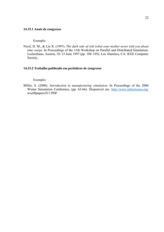 22
14.15.1 Anais de congresso
Exemplo:
Nicol, D. M., & Liu X. (1997). The dark side of risk (what your mother never told you about
time warp). In Proceedings of the 11th Workshop on Parallel and Distributed Simulation,
Lockenhaus, Austria, 10–13 June 1997 (pp. 188–195). Los Alamitos, CA: IEEE Computer
Society..
14.15.2 Trabalho publicado em periódicos de congresso
Exemplo:
Miller, S. (2000). Introduction to manufacturing simulation. In Proceedings of the 2000
Winter Simulation Conference, (pp. 63-66). Disponível em: http://www.informssim.org/
wsc00papers/011.PDF
 