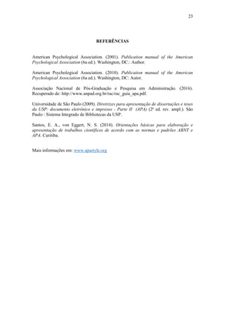 23
REFERÊNCIAS
American Psychological Association. (2001). Publication manual of the American
Psychological Association (6a ed.). Washington, DC.: Author.
American Psychological Association. (2010). Publication manual of the American
Psychological Association (6a ed.). Washington, DC: Autor.
Associação Nacional de Pós-Graduação e Pesquisa em Administração. (2016).
Recuperado de: http://www.anpad.org.br/rac/rac_guia_apa.pdf.
Universidade de São Paulo (2009). Diretrizes para apresentação de dissertações e teses
da USP: documento eletrônico e impresso - Parte II (APA) (2ª ed. rev. ampl.). São
Paulo : Sistema Integrado de Bibliotecas da USP.
Santos, E. A., von Eggert, N. S. (2014). Orientações básicas para elaboração e
apresentação de trabalhos científicos de acordo com as normas e padrões ABNT e
APA. Curitiba.
Mais informações em: www.apastyle.org
 