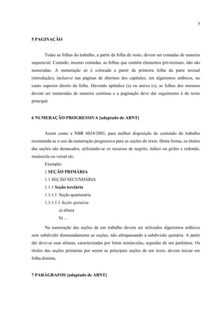 5
5 PAGINAÇÃO
Todas as folhas do trabalho, a partir da folha de rosto, devem ser contadas de maneira
sequencial. Contudo, mesmo contadas, as folhas que contém elementos pré-textuais, não são
numeradas. A numeração só é colocada a partir da primeira folha da parte textual
(introdução), inclusive nas páginas de abertura dos capítulos, em algarismos arábicos, no
canto superior direito da folha. Havendo apêndice (s) ou anexo (s), as folhas dos mesmos
devem ser numeradas de maneira contínua e a paginação deve dar seguimento à do texto
principal.
6 NUMERAÇÃO PROGRESSIVA [adaptado de ABNT]
Assim como a NBR 6024/2003, para melhor disposição do conteúdo do trabalho
recomenda-se o uso da numeração progressiva para as seções do texto. Desta forma, os títulos
das seções são destacados, utilizando-se os recursos de negrito, itálico ou grifos e redondo,
maiúscula ou versal etc.
Exemplo:
1 SEÇÃO PRIMÁRIA
1.1 SEÇÃO SECUNDÁRIA
1.1.1 Seção terciária
1.1.1.1 Seção quartenária
1.1.1.1.1 Seção quinária
a) alínea
b) …
Na numeração das seções de um trabalho devem ser utilizados algarismos arábicos
sem subdividir demasiadamente as seções, não ultrapassando à subdivisão quinária. A partir
daí deve-se usar alíneas, caracterizadas por letras minúsculas, seguidas de um parêntese. Os
títulos das seções primárias por serem as principais seções de um texto, devem iniciar em
folha distinta.
7 PARÁGRAFOS [adaptado de ABNT]
 