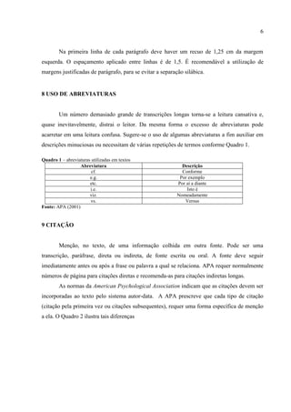 6
Na primeira linha de cada parágrafo deve haver um recuo de 1,25 cm da margem
esquerda. O espaçamento aplicado entre linhas é de 1,5. É recomendável a utilização de
margens justificadas de parágrafo, para se evitar a separação silábica.
8 USO DE ABREVIATURAS
Um número demasiado grande de transcrições longas torna-se a leitura cansativa e,
quase inevitavelmente, distrai o leitor. Da mesma forma o excesso de abreviaturas pode
acarretar em uma leitura confusa. Sugere-se o uso de algumas abreviaturas a fim auxiliar em
descrições minuciosas ou necessitam de várias repetições de termos conforme Quadro 1.
Quadro 1 – abreviaturas utilizadas em textos
Abreviatura Descrição
cf. Conforme
e.g. Por exemplo
etc. Por aí a diante
i.e. Isto é
viz. Nomeadamente
vs. Versus
Fonte: APA (2001)
9 CITAÇÃO
Menção, no texto, de uma informação colhida em outra fonte. Pode ser uma
transcrição, paráfrase, direta ou indireta, de fonte escrita ou oral. A fonte deve seguir
imediatamente antes ou após a frase ou palavra a qual se relaciona. APA requer normalmente
números de página para citações diretas e recomenda-as para citações indiretas longas.
As normas da American Psychological Association indicam que as citações devem ser
incorporadas ao texto pelo sistema autor-data. A APA prescreve que cada tipo de citação
(citação pela primeira vez ou citações subsequentes), requer uma forma específica de menção
a ela. O Quadro 2 ilustra tais diferenças
 