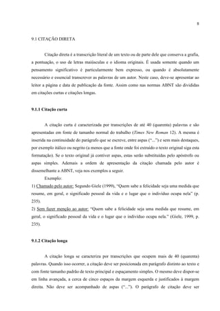 8
9.1 CITAÇÃO DIRETA
Citação direta é a transcrição literal de um texto ou de parte dele que conserva a grafia,
a pontuação, o uso de letras maiúsculas e o idioma originais. É usada somente quando um
pensamento significativo é particularmente bem expresso, ou quando é absolutamente
necessário e essencial transcrever as palavras de um autor. Neste caso, deve-se apresentar ao
leitor a página e data de publicação da fonte. Assim como nas normas ABNT são divididas
em citações curtas e citações longas.
9.1.1 Citação curta
A citação curta é caracterizada por transcrições de até 40 (quarenta) palavras e são
apresentadas em fonte de tamanho normal do trabalho (Times New Roman 12). A mesma é
inserida na continuidade do parágrafo que se escreve, entre aspas (“...”) e sem mais destaques,
por exemplo itálico ou negrito (a menos que a fonte onde foi extraído o texto original siga esta
formatação). Se o texto original já contiver aspas, estas serão substituídas pelo apóstrofo ou
aspas simples. Ademais a ordem de apresentação da citação chamada pelo autor é
dissemelhante a ABNT, veja nos exemplos a seguir.
Exemplo:
1) Chamado pelo autor: Segundo Giele (1999), “Quem sabe a felicidade seja uma medida que
resume, em geral, o significado pessoal da vida e o lugar que o indivíduo ocupa nela” (p.
235).
2) Sem fazer menção ao autor: “Quem sabe a felicidade seja uma medida que resume, em
geral, o significado pessoal da vida e o lugar que o indivíduo ocupa nela.” (Giele, 1999, p.
235).
9.1.2 Citação longa
A citação longa se caracteriza por transcrições que ocupem mais de 40 (quarenta)
palavras. Quando isso ocorrer, a citação deve ser posicionada em parágrafo distinto ao texto e
com fonte tamanho padrão de texto principal e espaçamento simples. O mesmo deve dispor-se
em linha avançada, a cerca de cinco espaços da margem esquerda e justificados à margem
direita. Não deve ser acompanhado de aspas (“...”). O parágrafo de citação deve ser
 