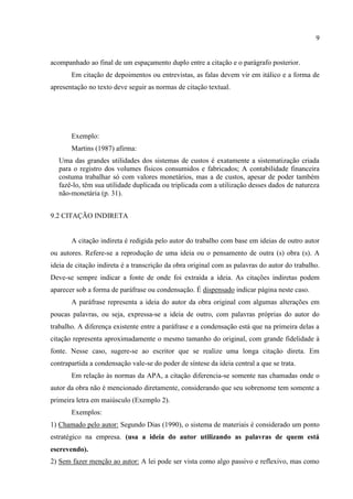 9
acompanhado ao final de um espaçamento duplo entre a citação e o parágrafo posterior.
Em citação de depoimentos ou entrevistas, as falas devem vir em itálico e a forma de
apresentação no texto deve seguir as normas de citação textual.
Exemplo:
Martins (1987) afirma:
Uma das grandes utilidades dos sistemas de custos é exatamente a sistematização criada
para o registro dos volumes físicos consumidos e fabricados; A contabilidade financeira
costuma trabalhar só com valores monetários, mas a de custos, apesar de poder também
fazê-lo, têm sua utilidade duplicada ou triplicada com a utilização desses dados de natureza
não-monetária (p. 31).
9.2 CITAÇÃO INDIRETA
A citação indireta é redigida pelo autor do trabalho com base em ideias de outro autor
ou autores. Refere-se a reprodução de uma ideia ou o pensamento de outra (s) obra (s). A
ideia de citação indireta é a transcrição da obra original com as palavras do autor do trabalho.
Deve-se sempre indicar a fonte de onde foi extraída a ideia. As citações indiretas podem
aparecer sob a forma de paráfrase ou condensação. É dispensado indicar página neste caso.
A paráfrase representa a ideia do autor da obra original com algumas alterações em
poucas palavras, ou seja, expressa-se a ideia de outro, com palavras próprias do autor do
trabalho. A diferença existente entre a paráfrase e a condensação está que na primeira delas a
citação representa aproximadamente o mesmo tamanho do original, com grande fidelidade à
fonte. Nesse caso, sugere-se ao escritor que se realize uma longa citação direta. Em
contrapartida a condensação vale-se do poder de síntese da ideia central a que se trata.
Em relação às normas da APA, a citação diferencia-se somente nas chamadas onde o
autor da obra não é mencionado diretamente, considerando que seu sobrenome tem somente a
primeira letra em maiúsculo (Exemplo 2).
Exemplos:
1) Chamado pelo autor: Segundo Dias (1990), o sistema de materiais é considerado um ponto
estratégico na empresa. (usa a ideia do autor utilizando as palavras de quem está
escrevendo).
2) Sem fazer menção ao autor: A lei pode ser vista como algo passivo e reflexivo, mas como
 