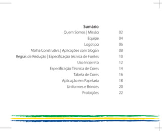 Sumário
                             Quem Somos | Missão      02
                                            Equipe    04
                                          Logotipo    06
         Malha Construtiva | Aplicações com Slogan    08
Regras de Redução | Especificação técnica de Fontes   10
                                     Uso Incorreto    12
                    Especificação Técnica de Cores    14
                                   Tabela de Cores    16
                            Aplicação em Papelaria    18
                               Uniformes e Brindes    20
                                        Proibições    22
 