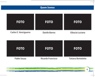 Quem Somos




      FOTO                  FOTO                FOTO


Carlos E. Venciguerra    Danilo Barros       Gláucia Luciana




      FOTO                  FOTO                FOTO


    Pablo Souza         Ricardo Francisco   Tatiana Bortolotto
 