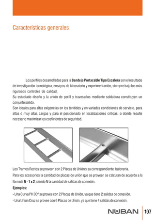 Los perfiles desarrollados para la Bandeja Portacable Tipo Escalera son el resultado 
de investigación tecnológica, ensayos de laboratorio y experimentación, siempre bajo los más 
rigurosos controles de calidad. 
Su estudiado diseño y la unión de perfil y travesaños mediante soldadura constituyen un 
conjunto sólido. 
Son ideales para altas exigencias en los tendidos y en variadas condiciones de servicio, para 
altas o muy altas cargas y para el posicionado en localizaciones críticas, o donde resulte 
necesario maximizar los coeficientes de seguridad. 
 