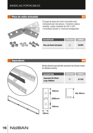 DESCRIPCION ESP. (mm) 
CODIGO 
Placa de Unión Articulada 2,1 
102987 
Banda divisoria que permite seccionar los tramos rectos 
en distintos anchos. 
DESCRIPCION ESP. (mm) CODIGO 
Separador Ala 50mm 0,7 01760 
Largo 3000mm 
100mm 
Ala 50mm 
2800mm 
20mm 
100mm 
BANDEJAS PORTACABLES 
 