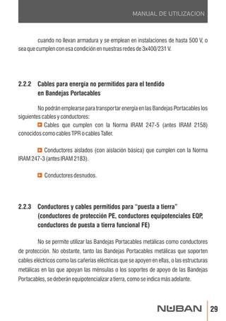 29 
MANUAL DE UTILIZACION 
cuando no llevan armadura y se emplean en instalaciones de hasta 500 V, o 
sea que cumplen con esa condición en nuestras redes de 3x400/231 V. 
2.2.2 Cables para energía no permitidos para el tendido 
en Bandejas Portacables 
No podrán emplearse para transportar energía en las Bandejas Portacables los 
siguientes cables y conductores: 
Cables que cumplen con la Norma IRAM 247-5 (antes IRAM 2158) 
conocidos como cables TPR o cables Taller. 
Conductores aislados (con aislación básica) que cumplen con la Norma 
IRAM 247-3 (antes IRAM 2183). 
Conductores desnudos. 
2.2.3 Conductores y cables permitidos para “puesta a tierra” 
(conductores de protección PE, conductores equipotenciales EQP, 
conductores de puesta a tierra funcional FE) 
No se permite utilizar las Bandejas Portacables metálicas como conductores 
de protección. No obstante, tanto las Bandejas Portacables metálicas que soporten 
cables eléctricos como las cañerías eléctricas que se apoyen en ellas, o las estructuras 
metálicas en las que apoyan las ménsulas o los soportes de apoyo de las Bandejas 
Portacables, se deberán equipotencializar a tierra, como se indica más adelante. 
 